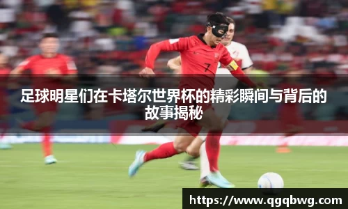 足球明星们在卡塔尔世界杯的精彩瞬间与背后的故事揭秘