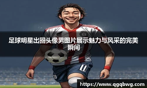 足球明星出圈头像男图片展示魅力与风采的完美瞬间
