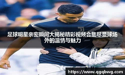 足球明星亲密瞬间大揭秘精彩视频合集尽显球场外的温情与魅力